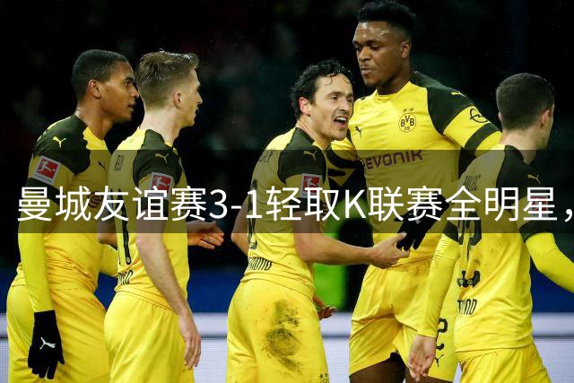 曼城友谊赛3-1轻取K联赛全明星，新援登场表现亮眼